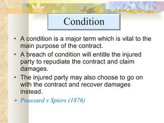 A condition is a major term which is vital to the main purpose of the contract.  A breach of condition will entitle the injured party to repudiate the contract and claim damages.  The injured party may also choose to go on with the contract and recover damages instead.  Poussard v Spiers (1876) Condition 