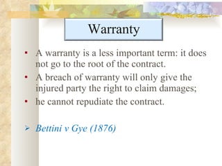 A warranty is a less important term: it does not go to the root of the contract.  A breach of warranty will only give the injured party the right to claim damages;  he cannot repudiate the contract. Bettini v Gye (1876) Warranty 