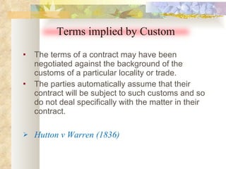 The terms of a contract may have been negotiated against the background of the customs of a particular locality or trade.  The parties automatically assume that their contract will be subject to such customs and so do not deal specifically with the matter in their contract. Hutton v Warren (1836) Terms implied by Custom 