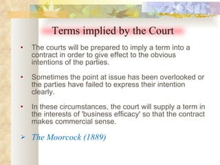 The courts will be prepared to imply a term into a contract in order to give effect to the obvious intentions of the parties.  Sometimes the point at issue has been overlooked or the parties have failed to express their intention clearly.  In these circumstances, the court will supply a term in the interests of 'business efficacy' so that the contract makes commercial sense. The Moorcock (1889) Terms implied by the Court 
