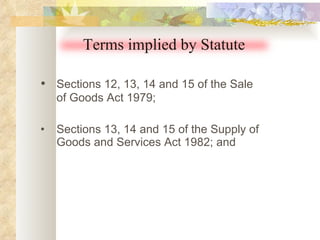 • Sections 12, 13, 14 and 15 of the Sale of Goods Act 1979; • Sections 13, 14 and 15 of the Supply of Goods and Services Act 1982; and Terms implied by Statute 