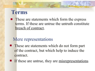 Terms These are statements which form the express terms. If these are untrue the untruth constitute  breach of contract . Mere representations These are statements which do not form part of the contract, but which help to induce the contract. If these are untrue, they are  misrepresentations 