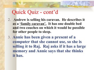 Quick Quiz - cont’d 2.  Andrew is selling his caravan.  He describes it as a  ‘family caravan’.   It has one double bed and two couches on which it would be possible for other people to sleep. 3.  Annie has been given a present of a computer that she cannot use, so she is selling it to Raj.  Raj asks if it has a large memory and Annie says that she thinks it has. 