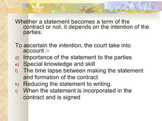 Whether a statement becomes a term of the contract or not, it depends on the intention of the parties. To ascertain the  intention , the court take into account :- Importance of the statement to the parties Special knowledge and skill The time lapse between making the statement and formation of the contract Reducing the statement to writing. When the statement is incorporated in the  contract and is signed 
