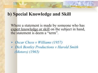 b) Special Knowledge and Skill Where a statement is made by someone who has  expert knowledge or skill  on the subject in hand, the statement is deem a “term”. Oscar Chess v Williams (1957) Dick Bentley Productions v Harold Smith  (Motors) (1965) 
