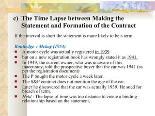 c)  The Time Lapse between Making the    Statement and Formation of the Contract If the interval is short the statement is more likely to be a term Routledge v Mckay (1954) A motor cycle was actually registered  in 1939   but on a new registration book has wrongly stated it as  1941. In 1949, the current owner, who was unaware of this inaccuracy, told the prospective buyer that the car was 1941 (as per the registration document) The P bought the motor cycle a week later. The S&P contract does not mention the age of the car. Later he discovered that the car was actually 1939. He sued for breach of term. Held  : The lapse of time was too distance to create a binding relationship based on the statement. 