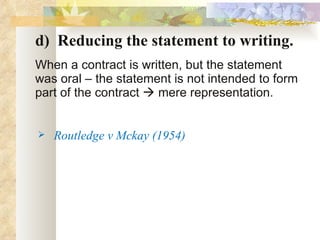 d)  Reducing the statement to writing. When a contract is written, but the statement was oral – the statement is not intended to form part of the contract    mere representation. Routledge v Mckay (1954) 