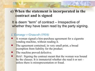 e) When the statement is incorporated in the   contract and is signed It is deem “term” of contract – Irrespective of whether they have been read by the party signing.  L’Estrange v Graucob (1934) A woman signed a hire-purchase agreement for a cigarette vending machine, without reading it.  The agreement contained, in very small print, a broad exemption from liability for the product. The machine proved defective. Held  : Signing the contract meant that the woman was bound by the clauses. It is immaterial whether she read it or not – unless there is misrepresentation or fraud. 