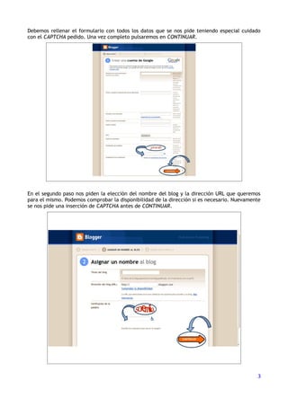 Debemos rellenar el formulario con todos los datos que se nos pide teniendo especial cuidado
con el CAPTCHA pedido. Una vez completo pulsaremos en CONTINUAR.




En el segundo paso nos piden la elección del nombre del blog y la dirección URL que queremos
para el mismo. Podemos comprobar la disponibilidad de la dirección si es necesario. Nuevamente
se nos pide una inserción de CAPTCHA antes de CONTINUAR.




                                                                                            3
 