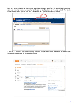 Esta será la pantalla inicial al comenzar a publicar. Blogger nos ofrece la posibilidad de trabajar
con una interfaz nueva, ya que la tendencia es deshabilitar la interfaz actual. Por tanto
trabajaremos con la nueva. Para ello habilitamos esta opción en la zona superior.




Y esta es la pantalla inicial de la nueva interfaz. Blogger ha querido mantener el aspecto y el
formato de las cuentas de correo electrónico.




                                                                                                 5
 