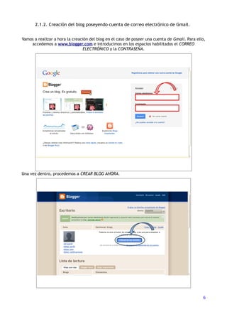 2.1.2. Creación del blog poseyendo cuenta de correo electrónico de Gmail.


Vamos a realizar a hora la creación del blog en el caso de poseer una cuenta de Gmail. Para ello,
    accedemos a www.blogger.com e introducimos en los espacios habilitados el CORREO
                                 ELECTRÓNICO y la CONTRASEÑA.




Una vez dentro, procedemos a CREAR BLOG AHORA.




                                                                                               6
 