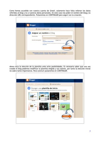 Como hemos accedido con nuestra cuenta de Gmail, solamente hace falta rellenar los datos
referidos al blog y no a nuestros datos personales. En este caso nos piden el nombre del blog y la
dirección URL correspondiente. Pulsaremos en CONTINUAR para seguir con la creación.




Ahora toca la elección de la plantilla ante ocho posibilidades. Es necesario saber que una vez
creado el blog podemos modificar la plantilla elegida y sus colores, por tanto la elección inicial
no cobra tanta importancia. Para concluir pulsaremos en CONTINUAR.




                                                                                                7
 