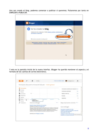 Una vez creado el blog, podemos comenzar a publicar si queremos. Pulsaremos por tanto en
EMPEZAR A PUBLICAR.




Y esta es la pantalla inicial de la nueva interfaz. Blogger ha querido mantener el aspecto y el
formato de las cuentas de correo electrónico.




                                                                                             8
 