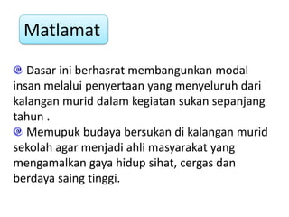 Matlamat
   Dasar ini berhasrat membangunkan modal
insan melalui penyertaan yang menyeluruh dari
kalangan murid dalam kegiatan sukan sepanjang
tahun .
   Memupuk budaya bersukan di kalangan murid
sekolah agar menjadi ahli masyarakat yang
mengamalkan gaya hidup sihat, cergas dan
berdaya saing tinggi.
 