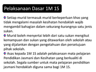 Pelaksanaan Dasar 1M 1S
   Setiap murid termasuk murid berkeperluan khas yang
tidak mengalami masalah kesihatan hendaklah wajib
mengambil bahagian dalam sekurang-kurangnya satu jenis
sukan.
   Murid boleh menyertai lebih dari satu sukan mengikut
kemampuan dan sukan yang ditawarkan oleh sekolah atau
yang dijalankan dengan pengetahuan dan persetujuan
pihak sekolah.
   Asas kepada 1M 1S adalah pelaksanaan mata pelajaran
Pendidikan Jasmani dan Kesihatan yang berkualiti di
sekolah. Segala sumber untuk mata pelajaran pendidikan
jasmani hendaklah diguna sama bagi 1M 1S.
 