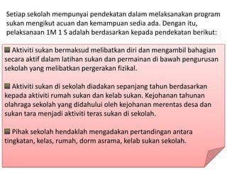 Setiap sekolah mempunyai pendekatan dalam melaksanakan program
sukan mengikut acuan dan kemampuan sedia ada. Dengan itu,
pelaksanaan 1M 1 S adalah berdasarkan kepada pendekatan berikut:

  Aktiviti sukan bermaksud melibatkan diri dan mengambil bahagian
secara aktif dalam latihan sukan dan permainan di bawah pengurusan
sekolah yang melibatkan pergerakan fizikal.

  Aktiviti sukan di sekolah diadakan sepanjang tahun berdasarkan
kepada aktiviti rumah sukan dan kelab sukan. Kejohanan tahunan
olahraga sekolah yang didahului oleh kejohanan merentas desa dan
sukan tara menjadi aktiviti teras sukan di sekolah.

   Pihak sekolah hendaklah mengadakan pertandingan antara
tingkatan, kelas, rumah, dorm asrama, kelab sukan sekolah.
 