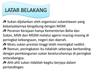 LATAR BELAKANG
   Sukan dijalankan oleh organisasi sukarelawan yang
kebanyakannya bergabung dengan MOM.
   Peranan Kerajaan hanya Kementerian Belia dan
Sukan, MSN dan MSSM melalui agensi masing-masing di
peringkat kebangsaan, negeri dan daerah.
   Mutu sukan prestasi tinggi telah meningkat sedikit.
   Namun, peningkatan itu tidaklah seberapa berbanding
dengan pembangunan sukan keseluruhannya di peringkat
antarabangsa.
   Ahli-ahli sukan tidaklah begitu berjaya dalam
pertandingan.
 