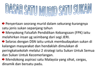 Penyertaan seorang murid dalam sekurang-kurangnya
satu jenis sukan sepanjang tahun
  Menyokong Falsafah Pendidikan Kebangsaan (FPK) iaitu
melahirkan insan yg seimbang dari segi JERI.
  Selaras dengan DSN iaitu untuk membudayakan sukan di
kalangan masyarakat dan hendaklah dimulakan di
peringkatsekolah melalui 2 strategi iaitu Sukan Untuk Semua
dan Sukan Untuk Kecemerlangan.
  Mendokong aspirasi satu Malaysia yang sihat, cergas,
dinamik dan bersatu padu.
 