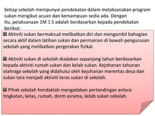 Setiap sekolah mempunyai pendekatan dalam melaksanakan program
 sukan mengikut acuan dan kemampuan sedia ada. Dengan
 itu, pelaksanaan 1M 1 S adalah berdasarkan kepada pendekatan
 berikut:
   Aktiviti sukan bermaksud melibatkan diri dan mengambil bahagian
secara aktif dalam latihan sukan dan permainan di bawah pengurusan
sekolah yang melibatkan pergerakan fizikal.

  Aktiviti sukan di sekolah diadakan sepanjang tahun berdasarkan
kepada aktiviti rumah sukan dan kelab sukan. Kejohanan tahunan
olahraga sekolah yang didahului oleh kejohanan merentas desa dan
sukan tara menjadi aktiviti teras sukan di sekolah.

   Pihak sekolah hendaklah mengadakan pertandingan antara
tingkatan, kelas, rumah, dorm asrama, kelab sukan sekolah.
 