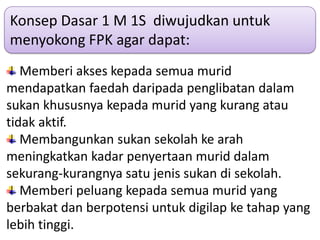Konsep Dasar 1 M 1S diwujudkan untuk
menyokong FPK agar dapat:
   Memberi akses kepada semua murid
mendapatkan faedah daripada penglibatan dalam
sukan khususnya kepada murid yang kurang atau
tidak aktif.
   Membangunkan sukan sekolah ke arah
meningkatkan kadar penyertaan murid dalam
sekurang-kurangnya satu jenis sukan di sekolah.
   Memberi peluang kepada semua murid yang
berbakat dan berpotensi untuk digilap ke tahap yang
lebih tinggi.
 