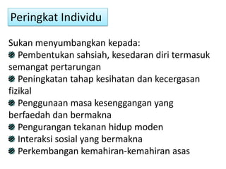 Peringkat Individu
Sukan menyumbangkan kepada:
   Pembentukan sahsiah, kesedaran diri termasuk
semangat pertarungan
   Peningkatan tahap kesihatan dan kecergasan
fizikal
   Penggunaan masa kesenggangan yang
berfaedah dan bermakna
   Pengurangan tekanan hidup moden
   Interaksi sosial yang bermakna
   Perkembangan kemahiran-kemahiran asas
 