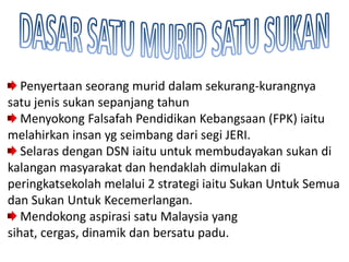 Penyertaan seorang murid dalam sekurang-kurangnya
satu jenis sukan sepanjang tahun
   Menyokong Falsafah Pendidikan Kebangsaan (FPK) iaitu
melahirkan insan yg seimbang dari segi JERI.
   Selaras dengan DSN iaitu untuk membudayakan sukan di
kalangan masyarakat dan hendaklah dimulakan di
peringkatsekolah melalui 2 strategi iaitu Sukan Untuk Semua
dan Sukan Untuk Kecemerlangan.
   Mendokong aspirasi satu Malaysia yang
sihat, cergas, dinamik dan bersatu padu.
 