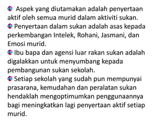 Aspek yang diutamakan adalah penyertaan
aktif oleh semua murid dalam aktiviti sukan.
  Penyertaan dalam sukan adalah asas kepada
perkembangan Intelek, Rohani, Jasmani, dan
Emosi murid.
  Ibu bapa dan agensi luar rakan sukan adalah
digalakkan untuk menyumbang kepada
pembangunan sukan sekolah.
  Setiap sekolah yang sudah pun mempunyai
prasarana, kemudahan dan peralatan sukan
hendaklah mengoptimumkan penggunaannya
bagi meningkatkan lagi penyertaan aktif setiap
murid.
 