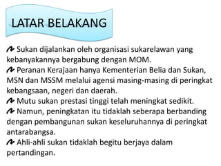 LATAR BELAKANG
   Sukan dijalankan oleh organisasi sukarelawan yang
kebanyakannya bergabung dengan MOM.
   Peranan Kerajaan hanya Kementerian Belia dan Sukan,
MSN dan MSSM melalui agensi masing-masing di peringkat
kebangsaan, negeri dan daerah.
   Mutu sukan prestasi tinggi telah meningkat sedikit.
   Namun, peningkatan itu tidaklah seberapa berbanding
dengan pembangunan sukan keseluruhannya di peringkat
antarabangsa.
   Ahli-ahli sukan tidaklah begitu berjaya dalam
pertandingan.
 