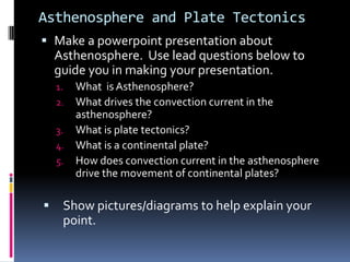Asthenosphere and Plate Tectonics
 Make a powerpoint presentation about
  Asthenosphere. Use lead questions below to
  guide you in making your presentation.
    1. What is Asthenosphere?
    2. What drives the convection current in the
       asthenosphere?
    3. What is plate tectonics?
    4. What is a continental plate?
    5. How does convection current in the asthenosphere
       drive the movement of continental plates?

    Show pictures/diagrams to help explain your
     point.
 