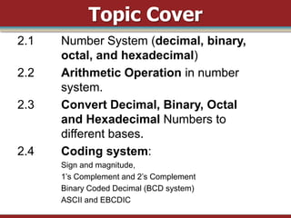 Topic Cover
2.1   Number System (decimal, binary,
      octal, and hexadecimal)
2.2   Arithmetic Operation in number
      system.
2.3   Convert Decimal, Binary, Octal
      and Hexadecimal Numbers to
      different bases.
2.4   Coding system:
      Sign and magnitude,
      1‟s Complement and 2‟s Complement
      Binary Coded Decimal (BCD system)
      ASCII and EBCDIC
 