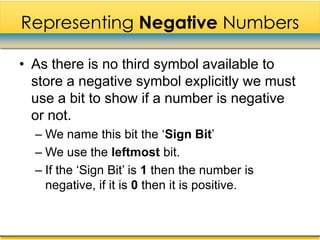 Representing Negative Numbers

• As there is no third symbol available to
  store a negative symbol explicitly we must
  use a bit to show if a number is negative
  or not.
  – We name this bit the „Sign Bit‟
  – We use the leftmost bit.
  – If the „Sign Bit‟ is 1 then the number is
    negative, if it is 0 then it is positive.
 