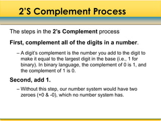 2‟S Complement Process

The steps in the 2’s Complement process
First, complement all of the digits in a number.
  – A digit‟s complement is the number you add to the digit to
    make it equal to the largest digit in the base (i.e., 1 for
    binary). In binary language, the complement of 0 is 1, and
    the complement of 1 is 0.
Second, add 1.
  – Without this step, our number system would have two
    zeroes (+0 & -0), which no number system has.
 