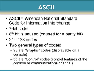 ASCII
• ASCII = American National Standard
  Code for Information Interchange
• 7-bit code
• 8th bit is unused (or used for a parity bit)
• 27 = 128 codes
• Two general types of codes:
  – 95 are “Graphic” codes (displayable on a
    console)
  – 33 are “Control” codes (control features of the
    console or communications channel)
 