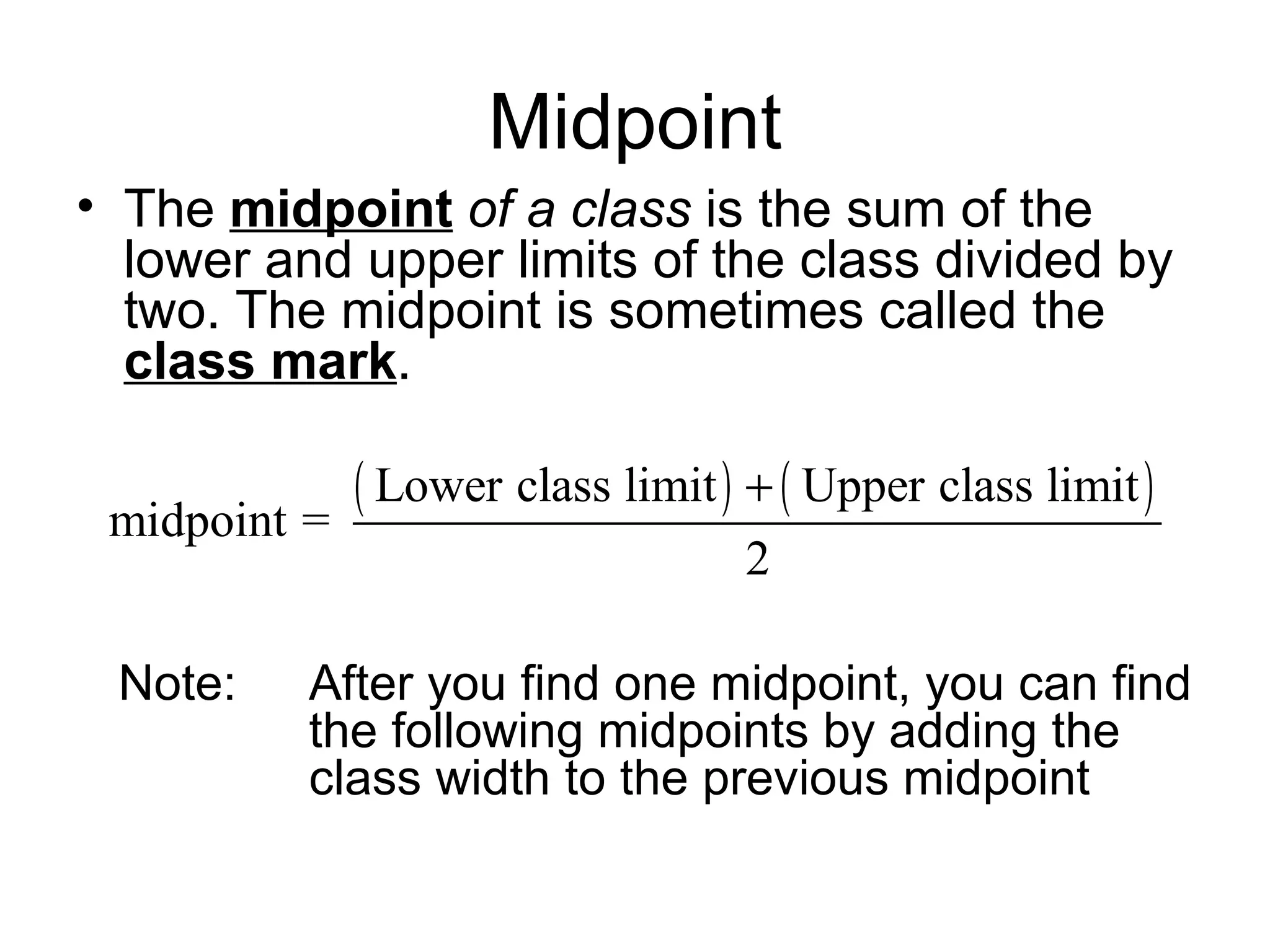 Midpoint The  midpoint   of a class  is the sum of the lower and upper limits of the class divided by two. The midpoint is sometimes called the  class mark . Note: After you find one midpoint, you can find  the following midpoints by adding the  class width to the previous midpoint 