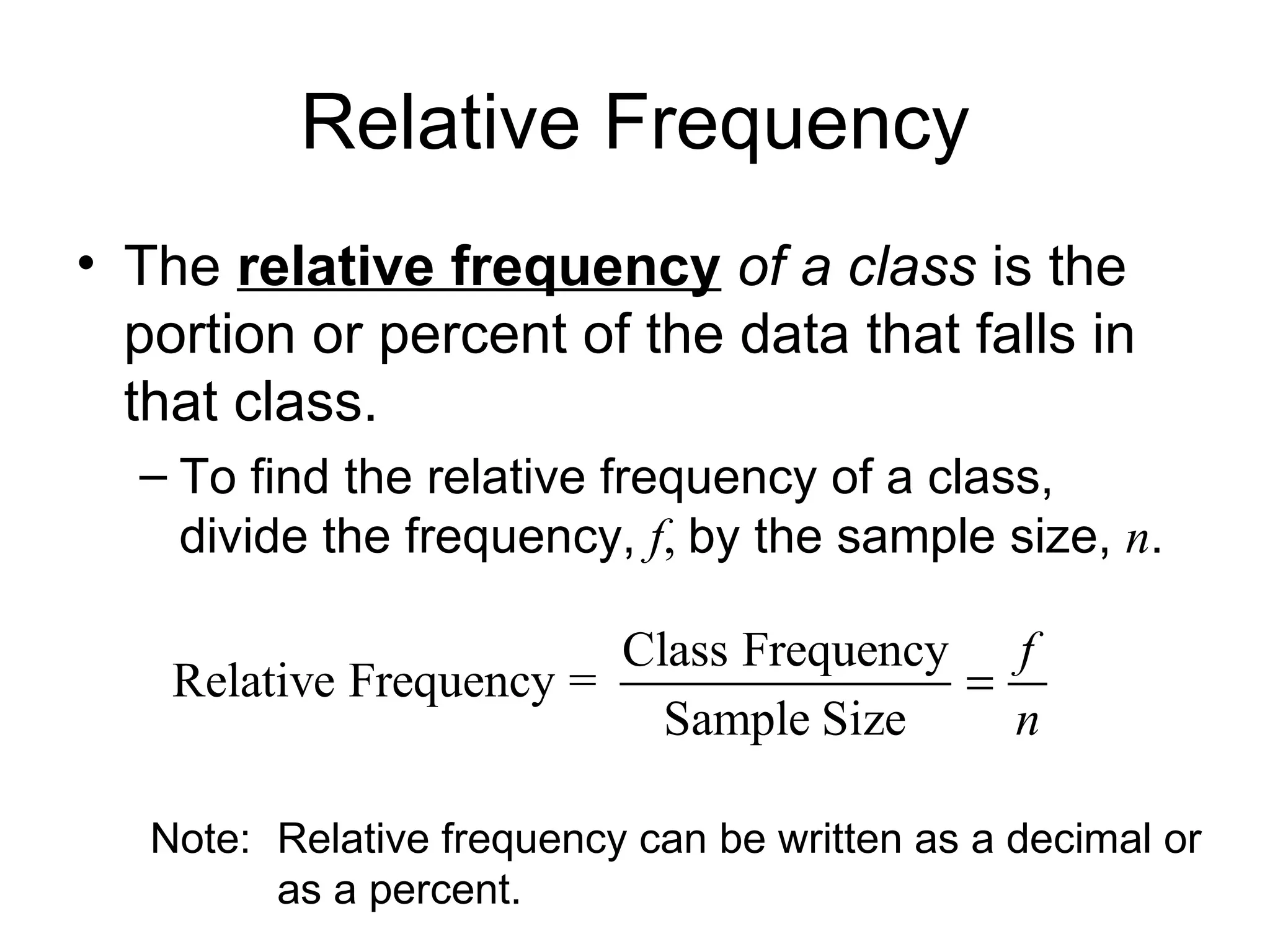 Relative Frequency The  relative frequency   of a class  is the portion or percent of the data that falls in that class. To find the relative frequency of a class, divide the frequency,  f ,  by the sample size,  n . Note: Relative frequency can be written as a decimal or  as a percent. 