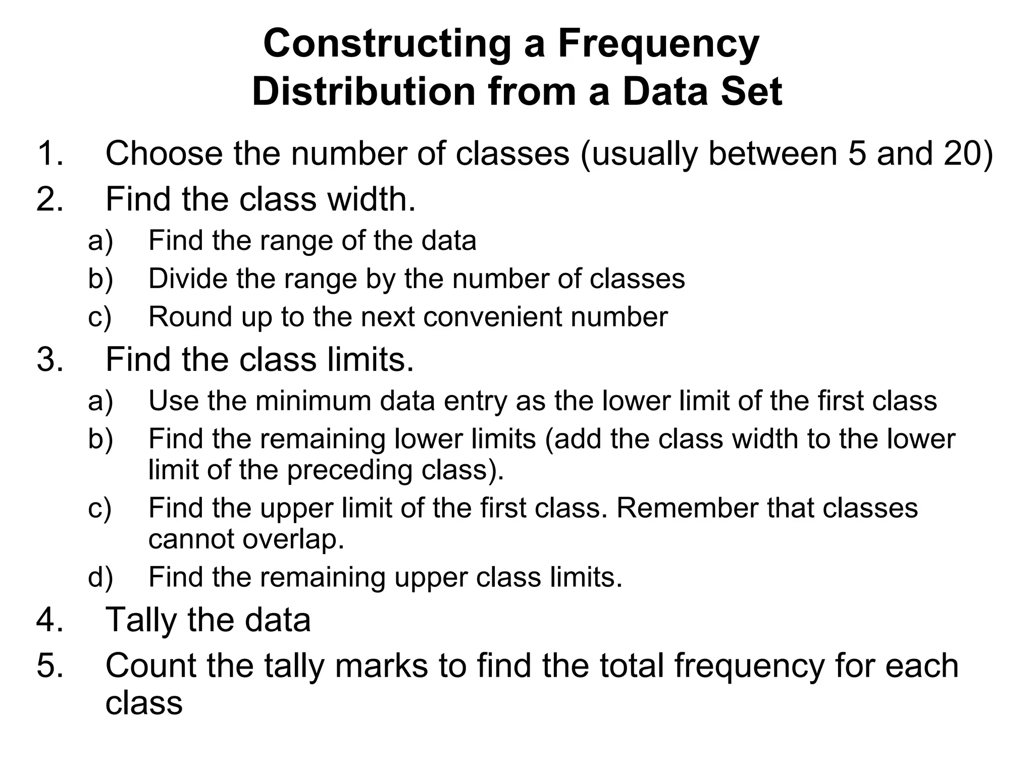 Constructing a Frequency  Distribution from a Data Set Choose the number of classes (usually between 5 and 20) Find the class width. Find the range of the data Divide the range by the number of classes Round up to the next convenient number Find the class limits. Use the minimum data entry as the lower limit of the first class  Find the remaining lower limits (add the class width to the lower limit of the preceding class).  Find the upper limit of the first class. Remember that classes cannot overlap.  Find the remaining upper class limits. Tally the data Count the tally marks to find the total frequency for each class 