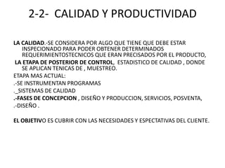 2-2-  CALIDAD Y PRODUCTIVIDADLA CALIDAD.-SE CONSIDERA POR ALGO QUE TIENE QUE DEBE ESTAR INSPECIONADO PARA PODER OBTENER DETERMINADOS REQUERIMIENTOSTECNICOS QUE ERAN PRECISADOS POR EL PRODUCTO, LA ETAPA DE POSTERIOR DE CONTROL,  ESTADISTICO DE CALIDAD , DONDE SE APLICAN TENICAS DE , MUESTREO.ETAPA MAS ACTUAL: .-SE INSTRUMENTAN PROGRAMAS._SISTEMAS DE CALIDAD.-FASES DE CONCEPCION , DISEÑO Y PRODUCCION, SERVICIOS, POSVENTA, .-DISEÑO .EL OBJETIVO ES CUBRIR CON LAS NECESIDADES Y ESPECTATIVAS DEL CLIENTE. 