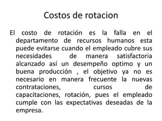 Costos de rotacionEl costo de rotación es la falla en el departamento de recursos humanos esta puede evitarse cuando el empleado cubre sus necesidades  de manera satisfactoria alcanzado así un desempeño optimo y un buena producción , el objetivo ya no es necesario en manera frecuente la nuevas contrataciones, cursos de capacitaciones, rotación, pues el empleado cumple con las expectativas deseadas de la empresa.