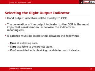 Selecting the Right Output Indicator Good output indicators relate directly to CCR.  The correlation of the output indicator to the CCR is the most important consideration…otherwise the indicator is meaningless. A balance must be established between the following: Ease  of obtaining data. Time  available to the project team. Cost  associated with obtaining the data for each indicator. 
