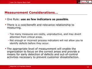 Measurement Considerations… One Rule:  use as few indicators as possible .  There is a cost/benefit and relevance relationship to measuring.  Too many measures are costly, unproductive, and may divert attention from critical areas.  Not enough or incorrect process indicators will not allow you to identify defects before they occur.   The appropriate level of measurement will enable the organization to focus on the correct areas and provide a means for early detection of defects and out-of-control activities necessary to prevent customer dissatisfaction. 