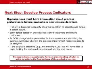 Next Step: Develop Process Indicators Organizations must have information about process performance before products or services are delivered. It allows a business to identify abnormal variation or special cause before a defect occurs. Early defect detection prevents dissatisfied customers and retains customers. As CCRs change and opportunities for improvement are identified, the business will know where in the process improvement resources need to be assigned. If the output is defective (e.g., not meeting CCRs) we will have data to begin looking for undesired variation and identify root cause. 
