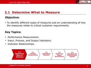 2.1  Determine What to Measure Objective: To identify different types of measures and an understanding of how the measures relate to critical customer requirements. Key Topics: Performance Measurement. Input, Process, and Output Indicators. Indicator Relationships. 2.1 Determine What to Measure 2.2  Manage Measurement 2.3 Understand Variation 2.5 Managing the Measurement System 2.4 Determine Sigma Performance 