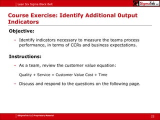 Course Exercise: Identify Additional 0utput Indicators Objective: Identify indicators necessary to measure the teams process performance, in terms of CCRs and business expectations.  Instructions: As a team, review the customer value equation:   Quality + Service = Customer Value Cost + Time Discuss and respond to the questions on the following page. 