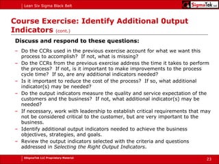 Course Exercise: Identify Additional 0utput Indicators  (cont.) Discuss and respond to these questions: Do the CCRs used in the previous exercise account for what we want this process to accomplish?  If not, what is missing? Do the CCRs from the previous exercise address the time it takes to perform the process?  If not, is it important to make improvements to the process cycle time?  If so, are any additional indicators needed? Is it important to reduce the cost of the process?  If so, what additional indicator(s) may be needed? Do the output indicators measure the quality and service expectation of the customers and the business?  If not, what additional indicator(s) may be needed? If necessary, work with leadership to establish critical requirements that may not be considered critical to the customer, but are very important to the business. Identify additional output indicators needed to achieve the business objectives, strategies, and goals. Review the output indicators selected with the criteria and questions addressed in  Selecting the Right Output Indicators . 
