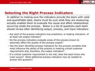 Selecting the Right Process Indicators In addition to making sure the indicators provide the team with valid and quantifiable data, teams must be sure what they are measuring actually enables them to evaluate the cause and effect relationships occurring inside the process.  Below is a list of questions each team should review after identifying output, process, and input indicators: Are each of the process indicators true  predictors , or leading indicators, of at least one output indicator? Do the process indicators evaluate areas of the process known to adversely affect the quality of the process output? Has the team identified process indicators for the process variables that most influence the ability of the process in meeting critical customer requirements and, therefore, the output indicators? If a critical customer requirement is not met, does the team know why (root cause)?  What additional process indicators may be needed to answer this question? 