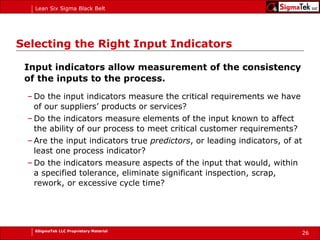 Selecting the Right Input Indicators Input indicators allow measurement of the consistency of the inputs to the process. Do the input indicators measure the critical requirements we have of our suppliers’ products or services? Do the indicators measure elements of the input known to affect the ability of our process to meet critical customer requirements? Are the input indicators true  predictors , or leading indicators, of at least one process indicator? Do the indicators measure aspects of the input that would, within a specified tolerance, eliminate significant inspection, scrap, rework, or excessive cycle time? 