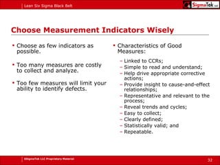 Choose Measurement Indicators Wisely Choose as few indicators as possible. Too many measures are costly to collect and analyze. Too few measures will limit your ability to identify defects. Characteristics of Good Measures: Linked to CCRs; Simple to read and understand;  Help drive appropriate corrective actions;  Provide insight to cause-and-effect relationships; Representative and relevant to the process; Reveal trends and cycles; Easy to collect; Clearly defined; Statistically valid; and Repeatable. 