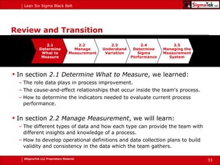 Review and Transition In section  2.1 Determine What to Measure , we learned: The role data plays in process improvement. The cause-and-effect relationships that occur inside the team's process. How to determine the indicators needed to evaluate current process performance. In section  2.2 Manage Measurement , we will learn: The different types of data and how each type can provide the team with different insights and knowledge of a process. How to develop operational definitions and data collection plans to build validity and consistency in the data which the team gathers. 2.1 Determine What to Measure 2.2  Manage Measurement 2.3 Understand Variation 2.5 Managing the Measurement System 2.4 Determine Sigma Performance 
