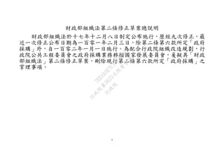 1
財政部組織法第二條修正草案總說明
財政部組織法於十七年十二月八日制定公布施行，歷經九次修正，最
近一次修正公布日期為一百零一年二月三日，除第二條第六款所定「政府
採購」外，自一百零二年一月一日施行。為配合行政院組織改造規劃，行
政院公共工程委員會之政府採購業務移撥國家發展委員會，爰擬具「財政
部組織法」第二條修正草案，刪除現行第二條第六款所定「政府採購」之
掌理事項。
行
政
院
行
政
院
第
3625次
院
會
會
議
7EE1D3E7C18C3B26
 