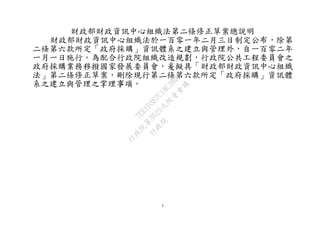 1
財政部財政資訊中心組織法第二條修正草案總說明
財政部財政資訊中心組織法於一百零一年二月三日制定公布，除第
二條第六款所定「政府採購」資訊體系之建立與管理外，自一百零二年
一月一日施行。為配合行政院組織改造規劃，行政院公共工程委員會之
政府採購業務移撥國家發展委員會，爰擬具「財政部財政資訊中心組織
法」第二條修正草案，刪除現行第二條第六款所定「政府採購」資訊體
系之建立與管理之掌理事項。
行
政
院
行
政
院
第
3625次
院
會
會
議
7EE1D3E7C18C3B26
 